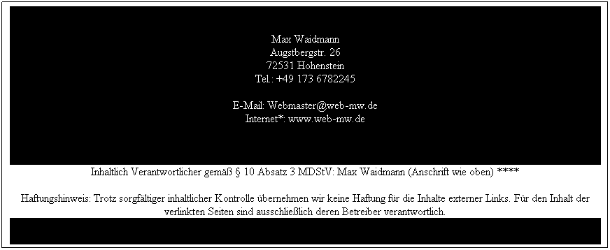 Text Box: Max Waidmann
Augstbergstr. 26
72531 Hohenstein
Tel.: +49 173 6782245

E-Mail: Webmaster@web-mw.de
Internet*: www.web-mw.de 
&nbsp;
Inhaltlich Verantwortlicher gem�� � 10 Absatz 3 MDStV: Max Waidmann (Anschrift wie oben) ****
Haftungshinweis: Trotz sorgf�ltiger inhaltlicher Kontrolle �bernehmen wir keine Haftung f�r die Inhalte externer Links. F�r den Inhalt der verlinkten Seiten sind ausschlie�lich deren Betreiber verantwortlich.
